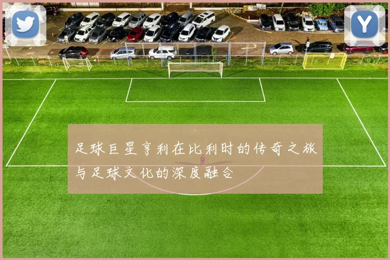 足球巨星亨利在比利时的传奇之旅与足球文化的深度融合