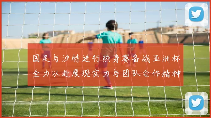 国足与沙特进行热身赛备战亚洲杯全力以赴展现实力与团队合作精神