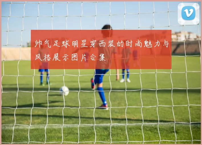帅气足球明星穿西装的时尚魅力与风格展示图片合集