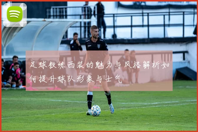 足球教练西装的魅力与风格解析如何提升球队形象与士气